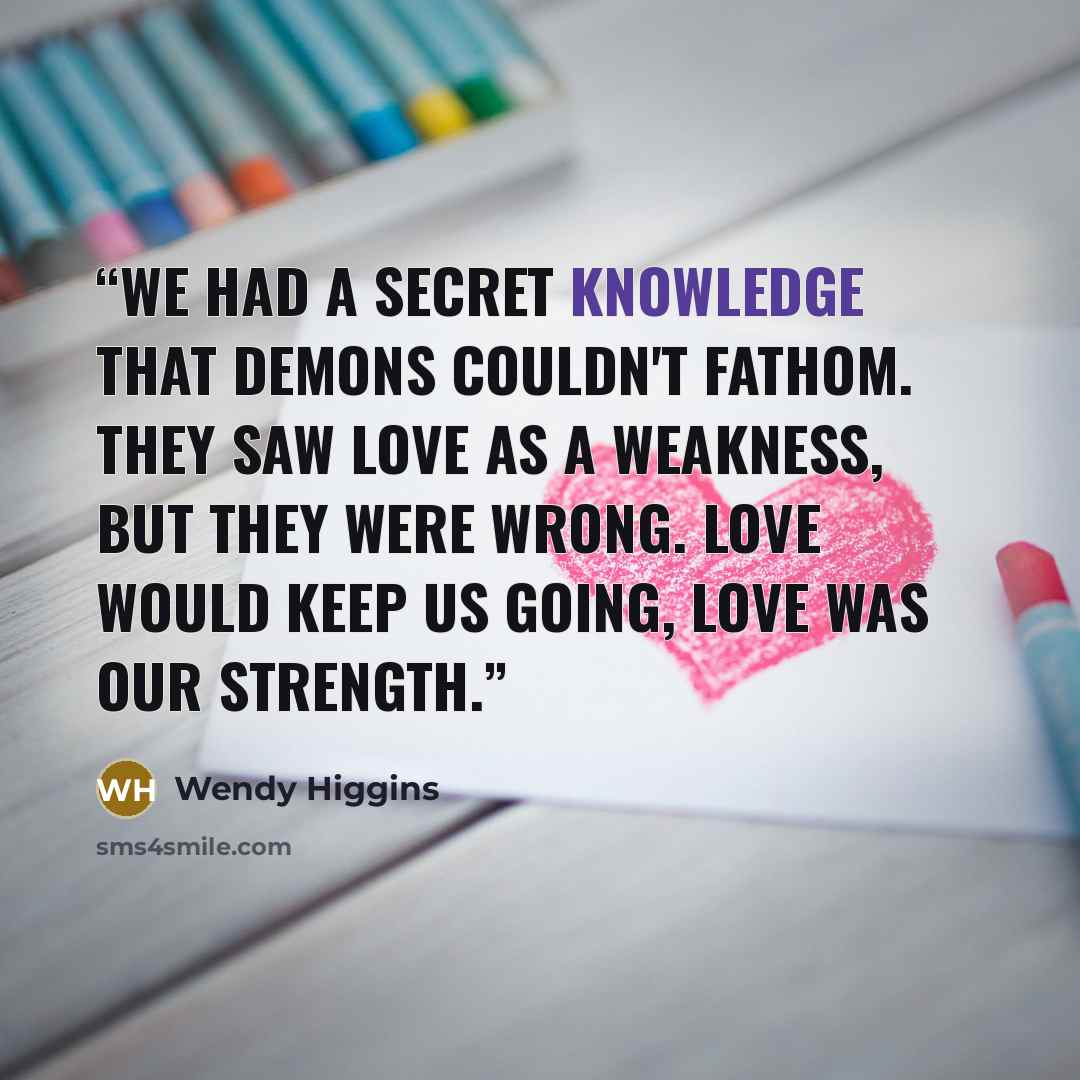 “We had a secret knowledge that demons couldn't fathom. They saw love as a weakness, but they were wrong. Love would keep us going, love was our strength.” quote by Wendy Higgins