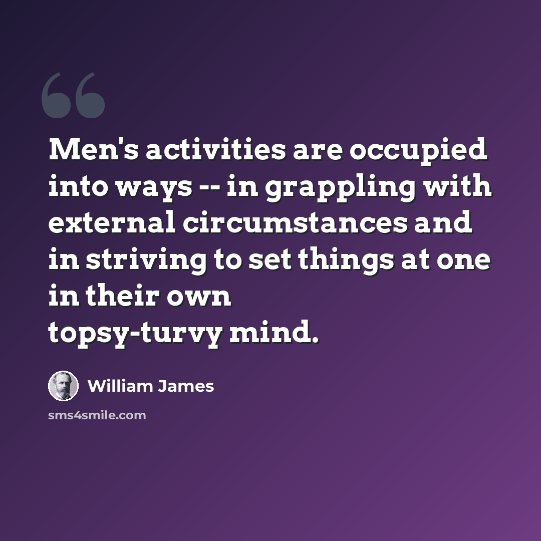 “Men's activities are occupied into ways -- in grappling with external circumstances and in striving to set things at one in their own topsy-turvy mind.” quote by William James