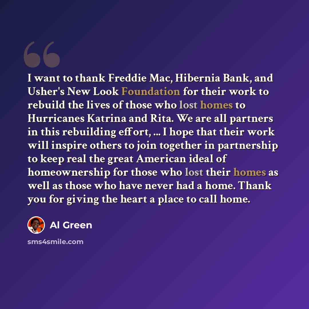 “I want to thank Freddie Mac, Hibernia Bank, and Usher's New Look Foundation for their work to rebuild the lives of those who lost homes to Hurricanes Katrina and Rita. We are all partners in this rebuilding effort, ... I hope that their work will inspire others to join together in partnership to…” quote by Al Green