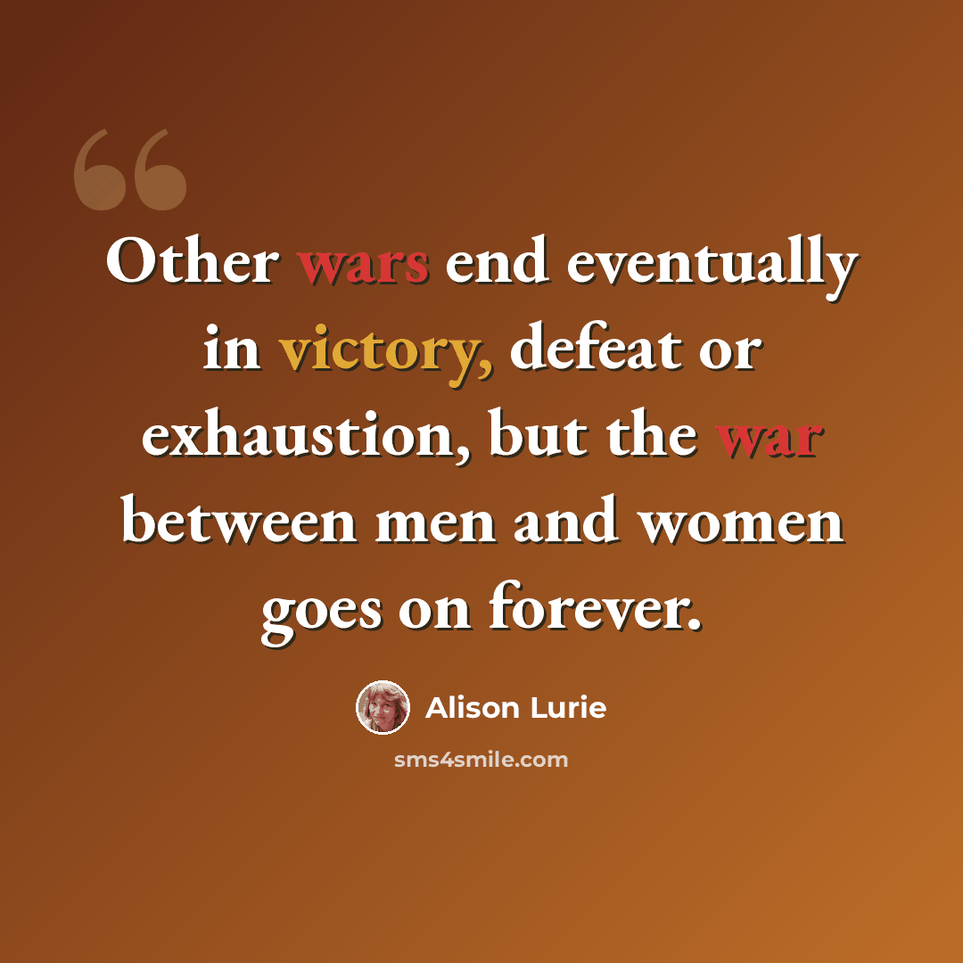 “Other wars end eventually in victory, defeat or exhaustion, but the war between men and women goes on forever.” quote by Alison Lurie