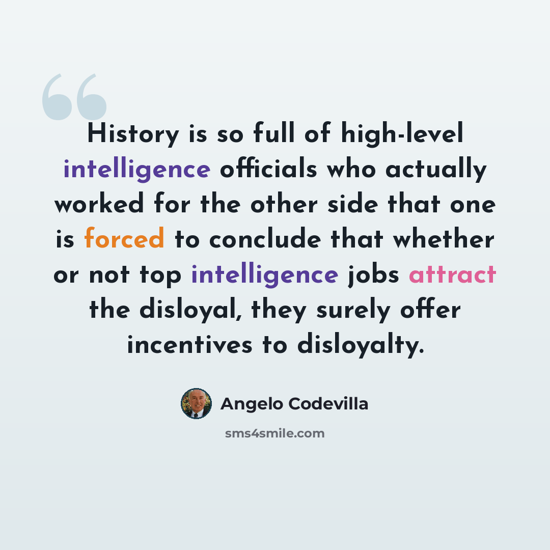 “History is so full of high-level intelligence officials who actually worked for the other side that one is forced to conclude that whether or not top intelligence jobs attract the disloyal, they surely offer incentives to disloyalty.” quote by Angelo Codevilla