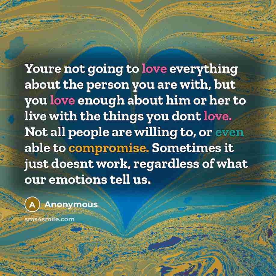 “Youre not going to love everything about the person you are with, but you love enough about him or her to live with the things you dont love. Not all people are willing to, or even able to compromise. Sometimes it just doesnt work, regardless of what our emotions tell us.” quote by Anonymous