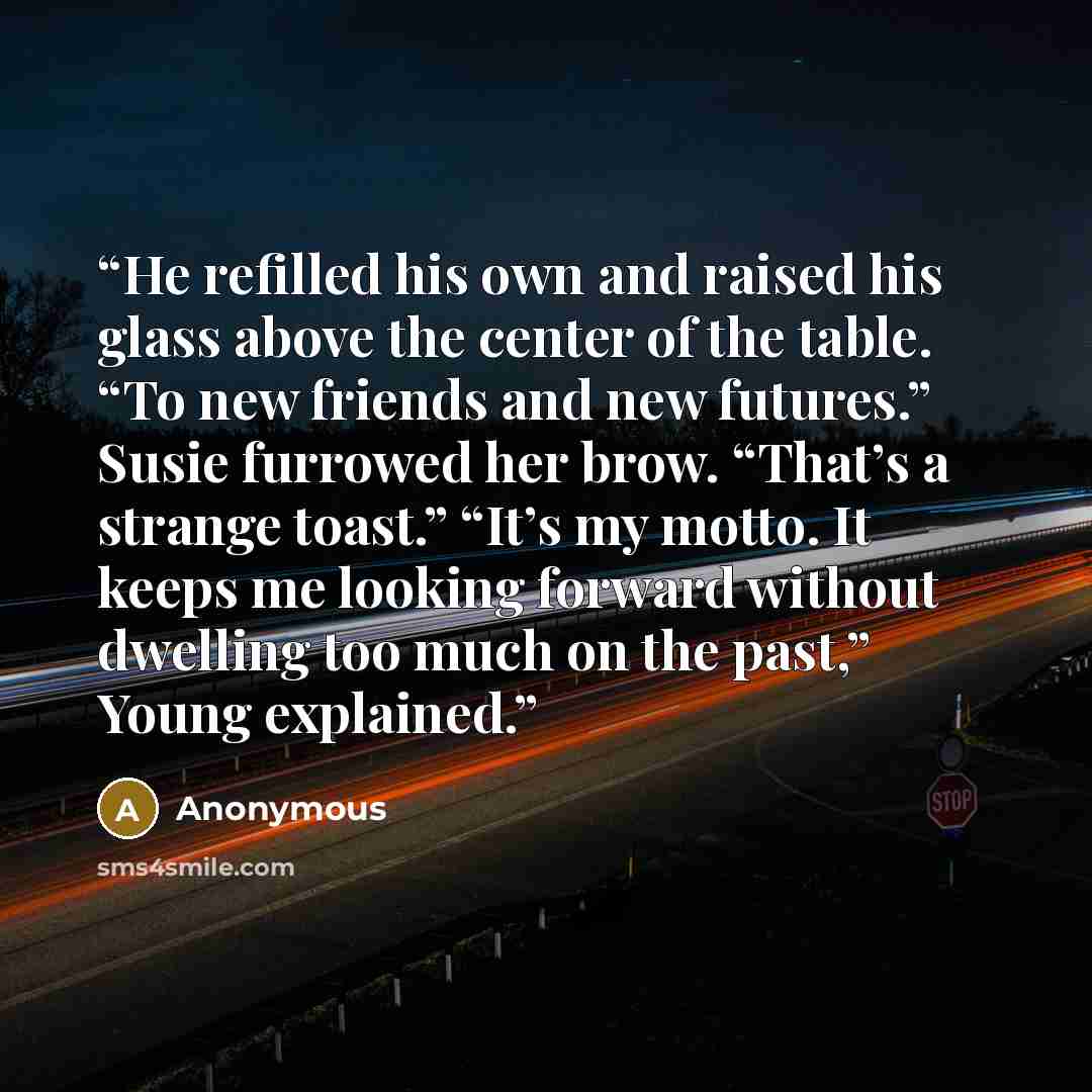 “He refilled his own and raised his glass above the center of the table. “To new friends and new futures.” Susie furrowed her brow. “That’s a strange toast.” “It’s my motto. It keeps me looking forward without dwelling too much on the past,” Young explained.” quote by Anonymous