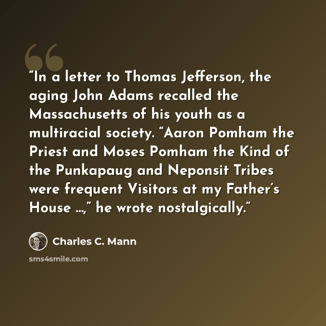 “In a letter to Thomas Jefferson, the aging John Adams recalled the Massachusetts of his youth as a multiracial society. “Aaron Pomham the Priest and Moses Pomham the Kind of the Punkapaug and Neponsit Tribes were frequent Visitors at my Father’s House …,” he wrote nostalgically.” quote by Charles C. Mann