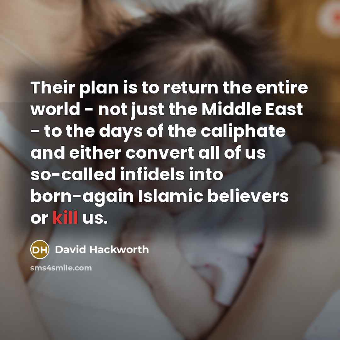 “Their plan is to return the entire world - not just the Middle East - to the days of the caliphate and either convert all of us so-called infidels into born-again Islamic believers or kill us.” quote by David Hackworth