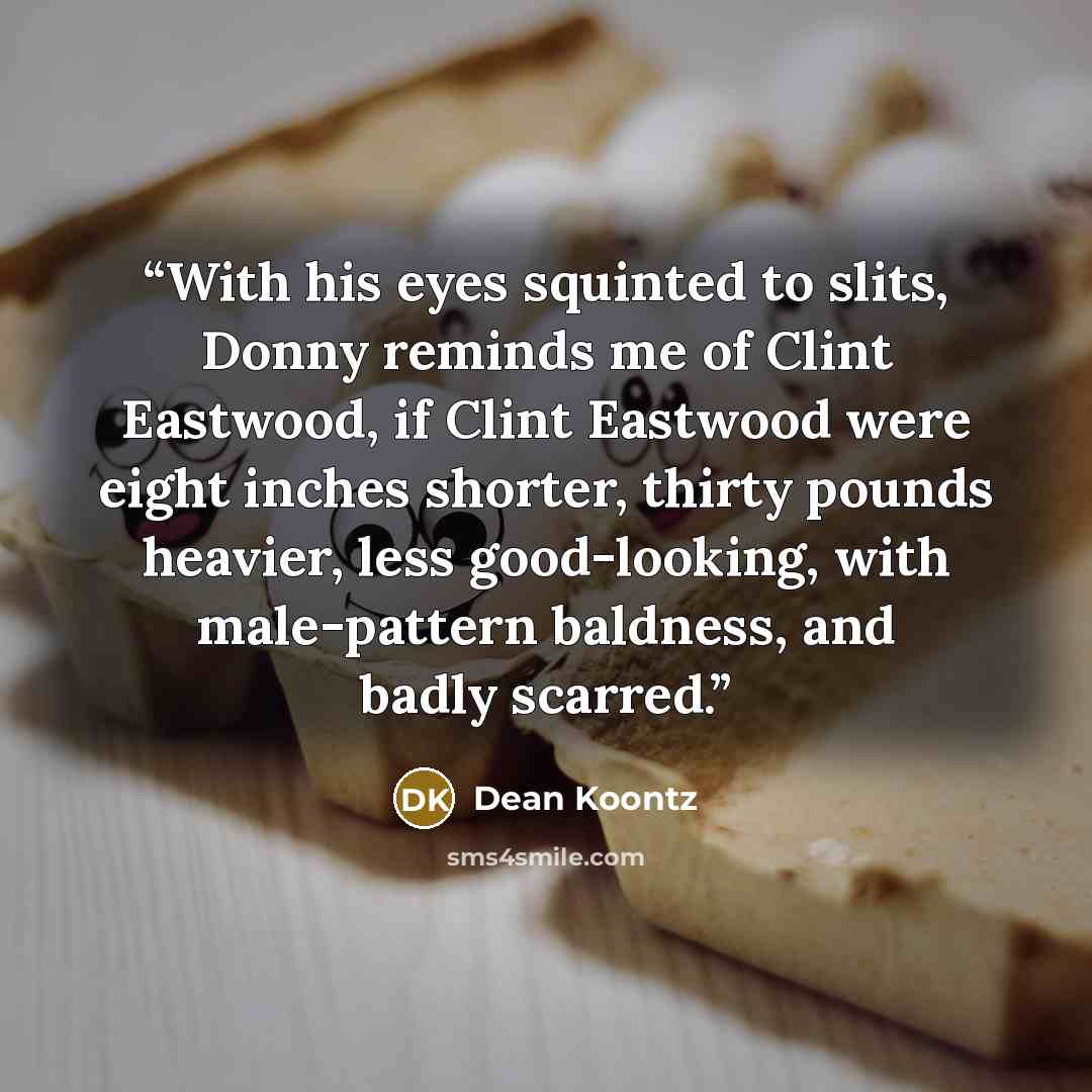 “With his eyes squinted to slits, Donny reminds me of Clint Eastwood, if Clint Eastwood were eight inches shorter, thirty pounds heavier, less good-looking, with male-pattern baldness, and badly scarred.” quote by Dean Koontz