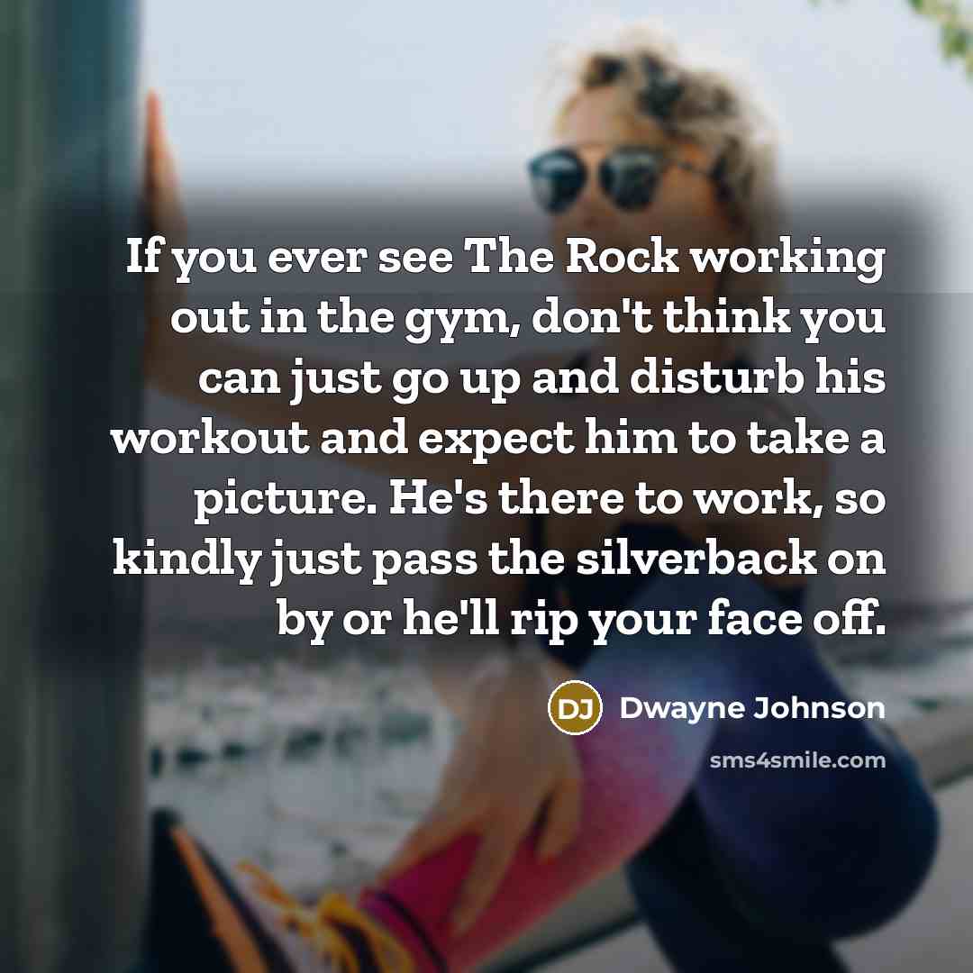 “If you ever see The Rock working out in the gym, don't think you can just go up and disturb his workout and expect him to take a picture. He's there to work, so kindly just pass the silverback on by or he'll rip your face off.” quote by Dwayne Johnson
