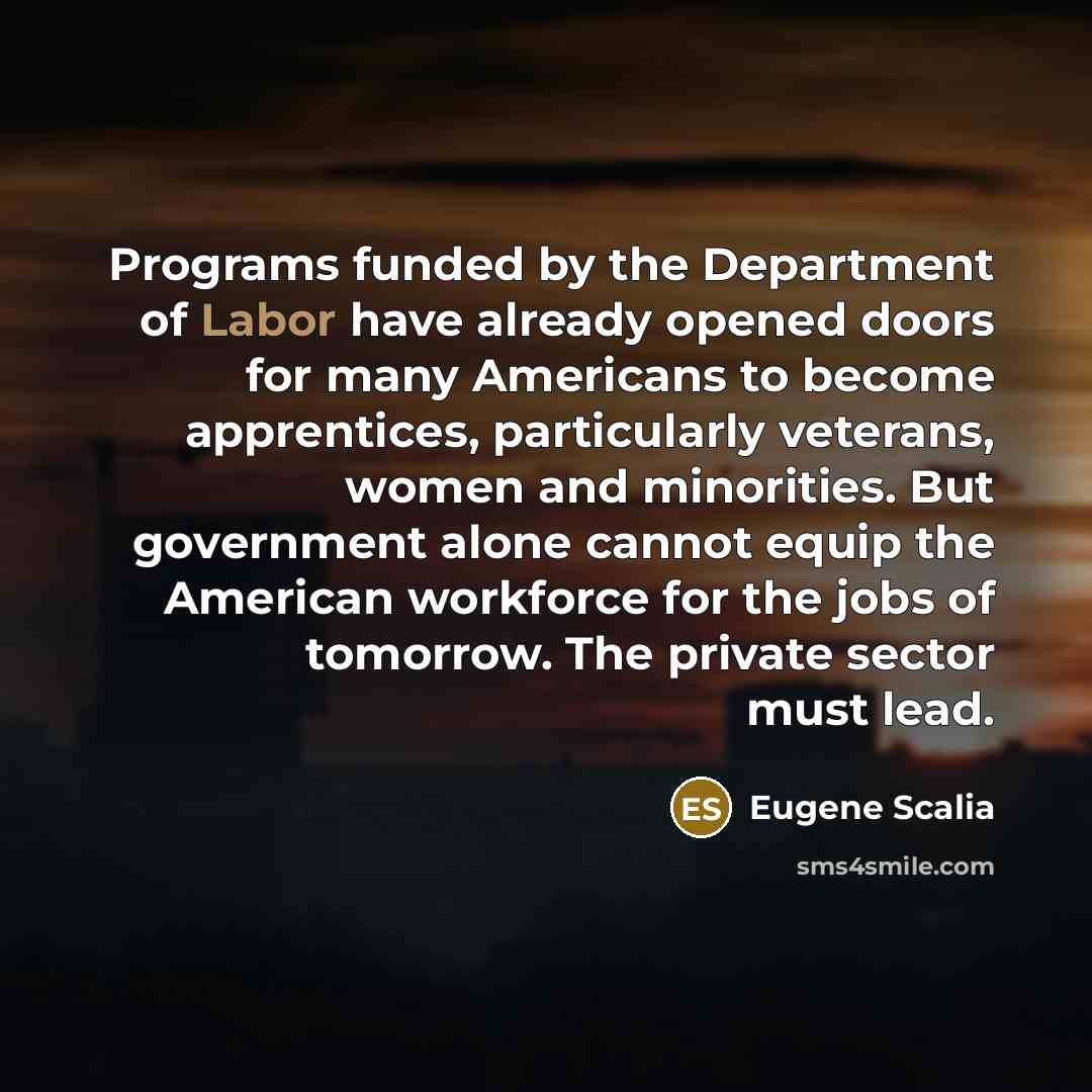 “Programs funded by the Department of Labor have already opened doors for many Americans to become apprentices, particularly veterans, women and minorities. But government alone cannot equip the American workforce for the jobs of tomorrow. The private sector must lead.” quote by Eugene Scalia