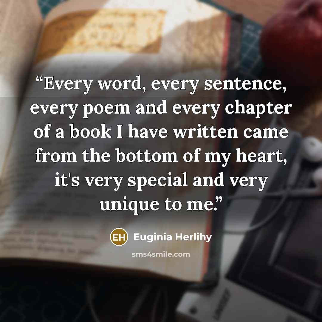 “Every word, every sentence, every poem and every chapter of a book I have written came from the bottom of my heart, it's very special and very unique to me.” quote by Euginia Herlihy