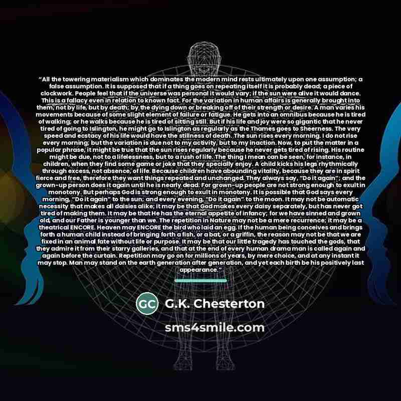 “All the towering materialism which dominates the modern mind rests ultimately upon one assumption; a false assumption. It is supposed that if a thing goes on repeating itself it is probably dead; a piece of clockwork. People feel that if the universe was personal it would vary; if the sun were…” quote by G.K. Chesterton