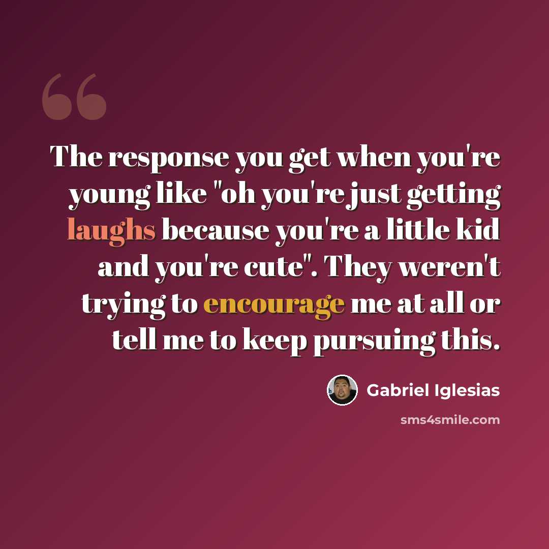 “The response you get when you're young like "oh you're just getting laughs because you're a little kid and you're cute". They weren't trying to encourage me at all or tell me to keep pursuing this.” quote by Gabriel Iglesias