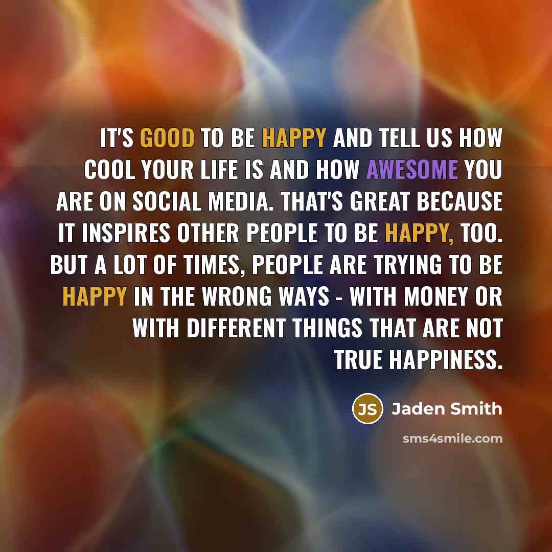 “It's good to be happy and tell us how cool your life is and how awesome you are on social media. That's great because it inspires other people to be happy, too. But a lot of times, people are trying to be happy in the wrong ways - with money or with different things that are not true happiness.” quote by Jaden Smith