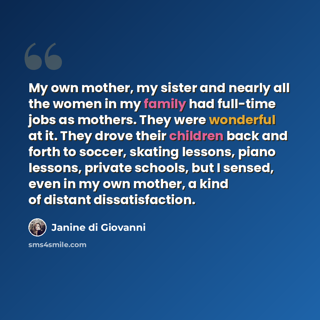 “My own mother, my sister and nearly all the women in my family had full-time jobs as mothers. They were wonderful at it. They drove their children back and forth to soccer, skating lessons, piano lessons, private schools, but I sensed, even in my own mother, a kind of distant dissatisfaction.” quote by Janine di Giovanni