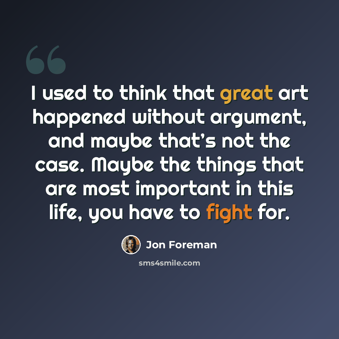 “I used to think that great art happened without argument, and maybe that’s not the case. Maybe the things that are most important in this life, you have to fight for.” quote by Jon Foreman