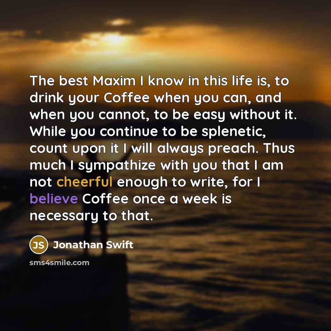 “The best Maxim I know in this life is, to drink your Coffee when you can, and when you cannot, to be easy without it. While you continue to be splenetic, count upon it I will always preach. Thus much I sympathize with you that I am not cheerful enough to write, for I believe Coffee once a week is…” quote by Jonathan Swift