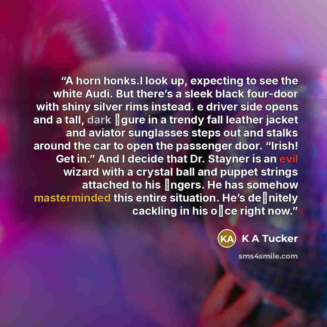 “A horn honks.I look up, expecting to see the white Audi. But there’s a sleek black four-door with shiny silver rims instead. e driver side opens and a tall, dark ﬁgure in a trendy fall leather jacket and aviator sunglasses steps out and stalks around the car to open the passenger door. “Irish! Get…” quote by K A Tucker