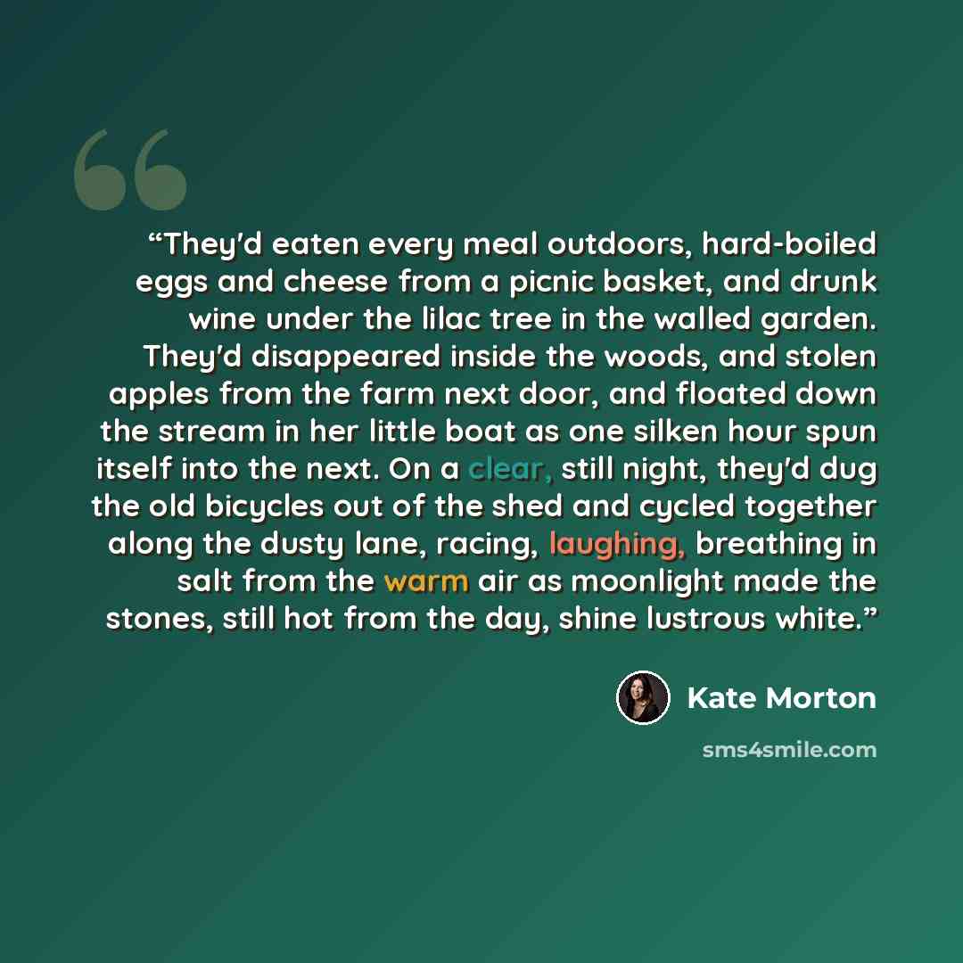 “They'd eaten every meal outdoors, hard-boiled eggs and cheese from a picnic basket, and drunk wine under the lilac tree in the walled garden. They'd disappeared inside the woods, and stolen apples from the farm next door, and floated down the stream in her little boat as one silken hour spun…” quote by Kate Morton
