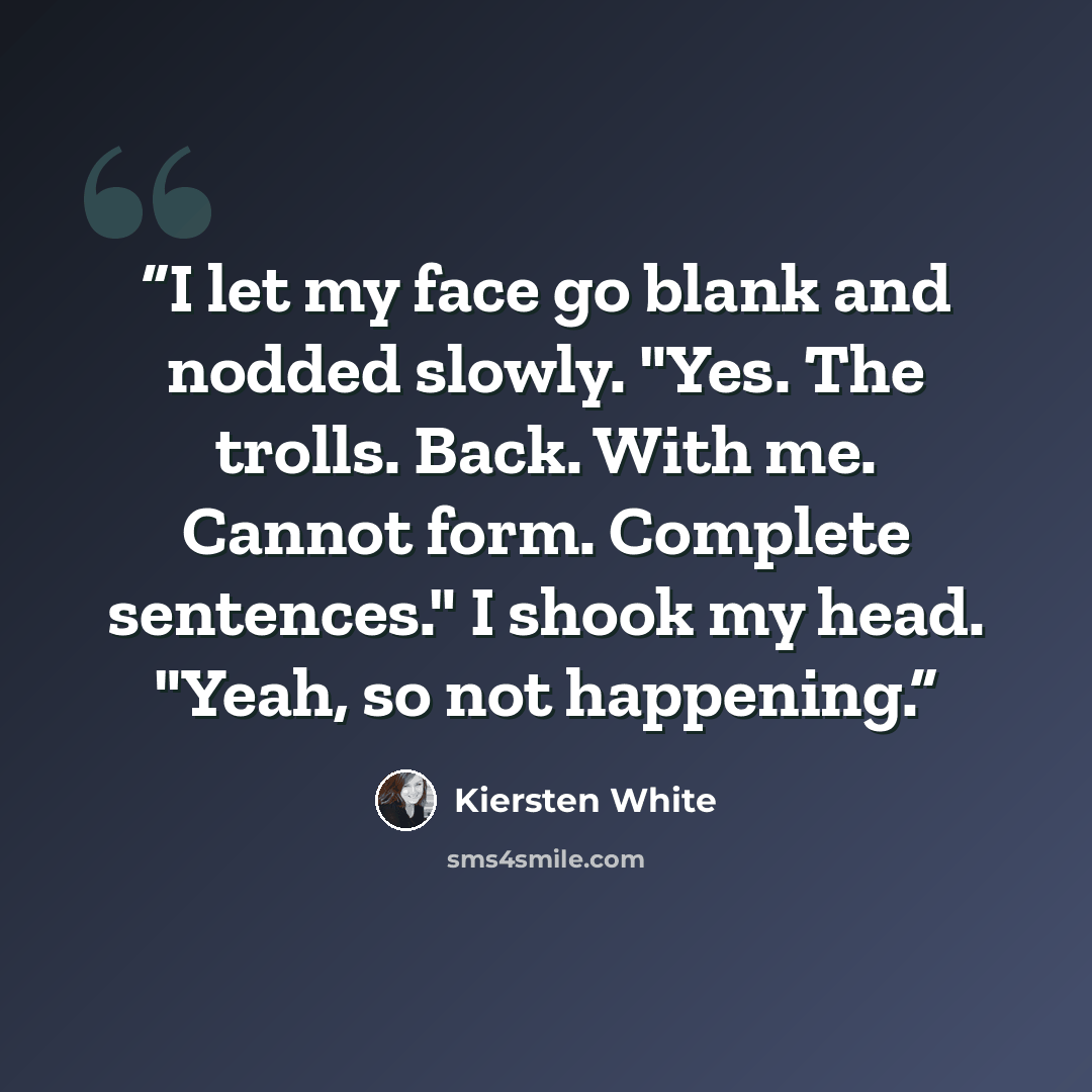 “I let my face go blank and nodded slowly. "Yes. The trolls. Back. With me. Cannot form. Complete sentences." I shook my head. "Yeah, so not happening.” quote by Kiersten White