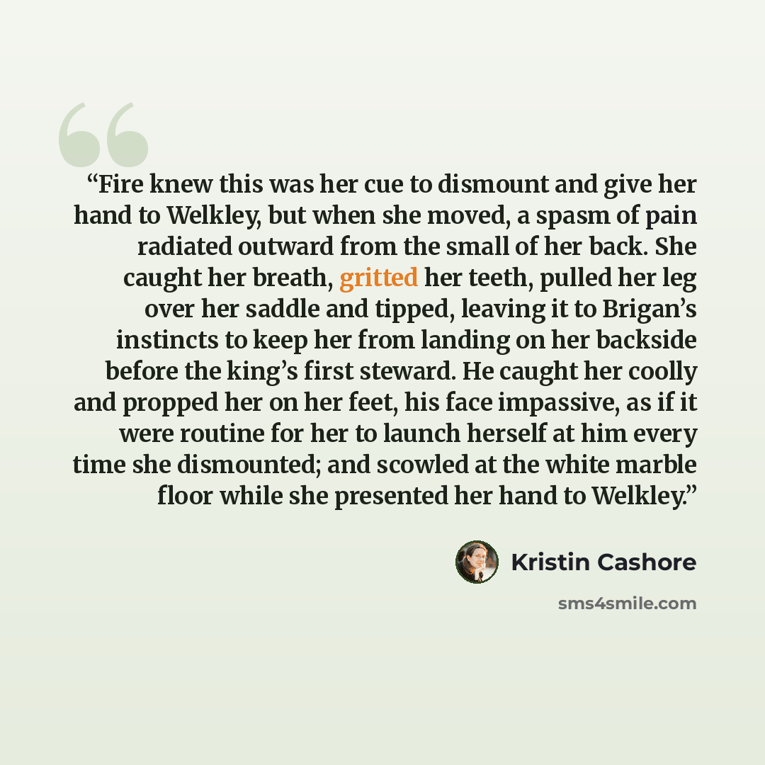 “Fire knew this was her cue to dismount and give her hand to Welkley, but when she moved, a spasm of pain radiated outward from the small of her back. She caught her breath, gritted her teeth, pulled her leg over her saddle and tipped, leaving it to Brigan’s instincts to keep her from landing on…” quote by Kristin Cashore