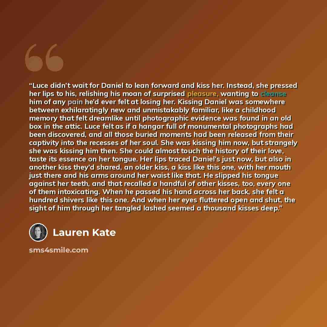 “Luce didn’t wait for Daniel to lean forward and kiss her. Instead, she pressed her lips to his, relishing his moan of surprised pleasure, wanting to cleanse him of any pain he’d ever felt at losing her. Kissing Daniel was somewhere between exhilaratingly new and unmistakably familiar, like a…” quote by Lauren Kate
