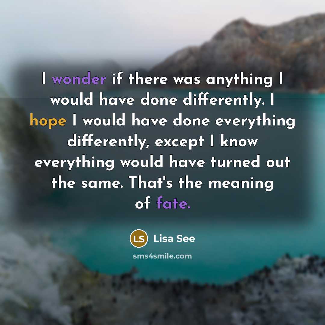 “I wonder if there was anything I would have done differently. I hope I would have done everything differently, except I know everything would have turned out the same. That's the meaning of fate.” quote by Lisa See