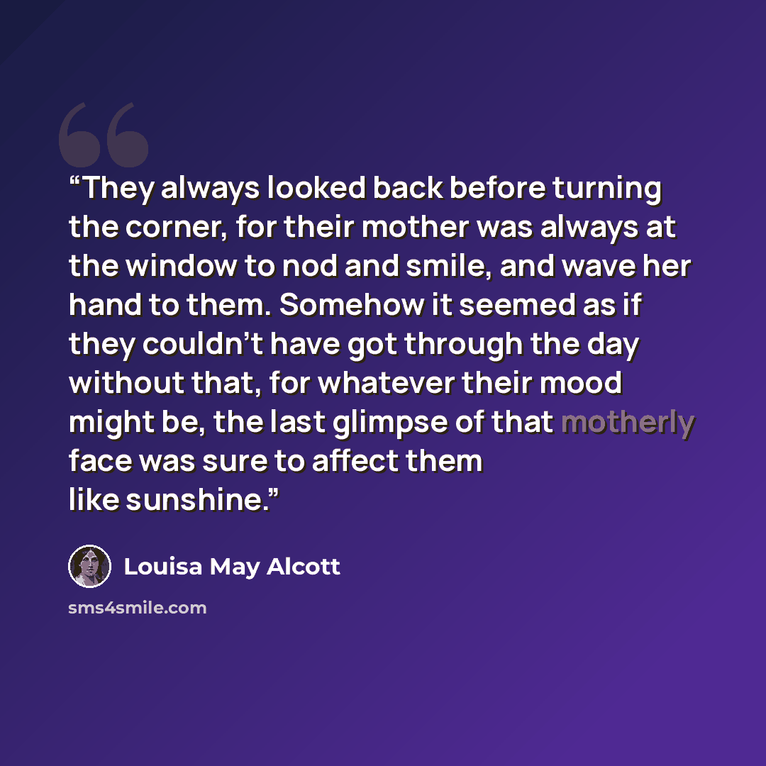 “They always looked back before turning the corner, for their mother was always at the window to nod and smile, and wave her hand to them. Somehow it seemed as if they couldn't have got through the day without that, for whatever their mood might be, the last glimpse of that motherly face was sure…” quote by Louisa May Alcott