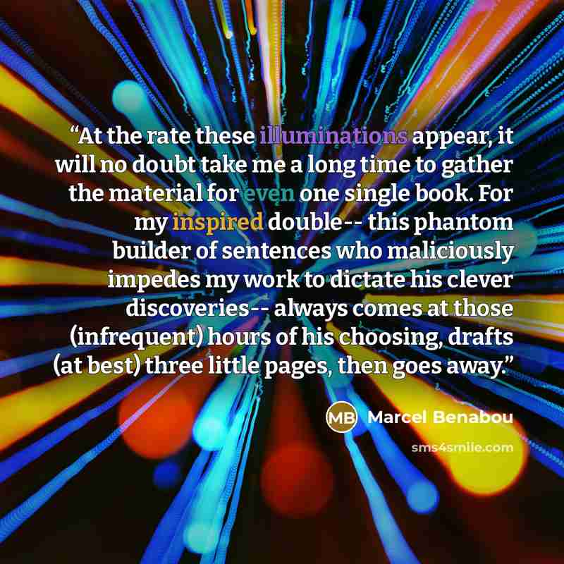 “At the rate these illuminations appear, it will no doubt take me a long time to gather the material for even one single book. For my inspired double-- this phantom builder of sentences who maliciously impedes my work to dictate his clever discoveries-- always comes at those (infrequent) hours of…” quote by Marcel Bénabou