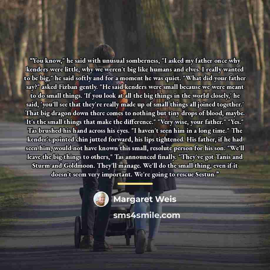 “You know," he said with unusual somberness, "I asked my father once why kenders were little, why we weren't big like humans and elves. I really wanted to be big," he said softly and for a moment he was quiet. "What did your father say?" asked Fizban gently. "He said kenders were small because we…” quote by Margaret Weis