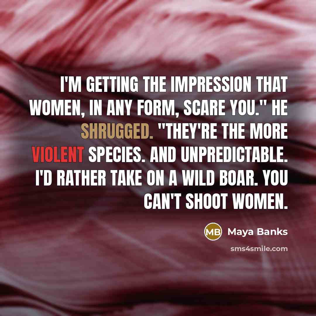 “I'm getting the impression that women, in any form, scare you." He shrugged. "They're the more violent species. And unpredictable. I'd rather take on a wild boar. You can't shoot women.” quote by Maya Banks