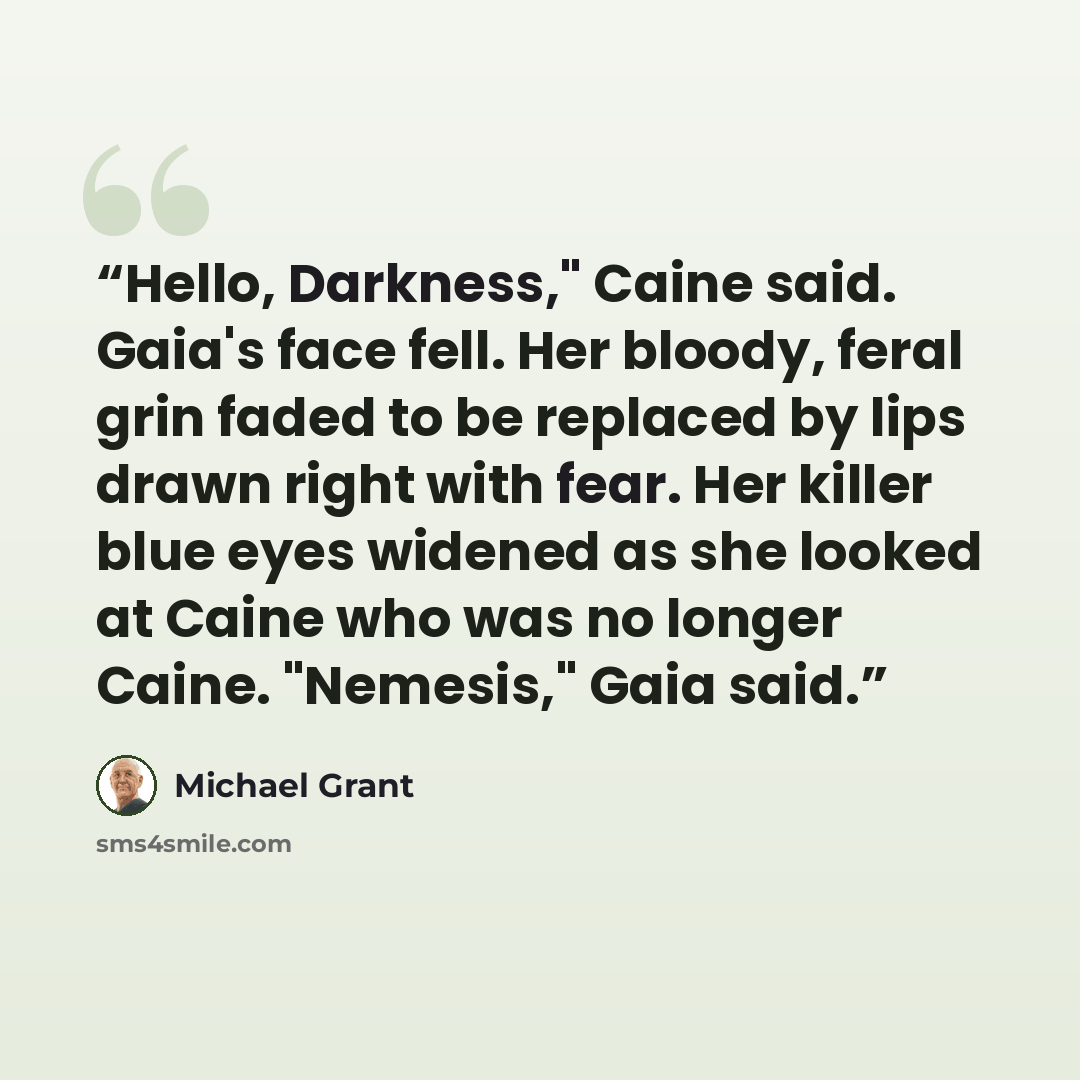 “Hello, Darkness," Caine said. Gaia's face fell. Her bloody, feral grin faded to be replaced by lips drawn right with fear. Her killer blue eyes widened as she looked at Caine who was no longer Caine. "Nemesis," Gaia said.” quote by Michael Grant
