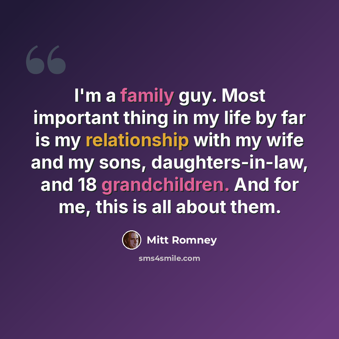 “I'm a family guy. Most important thing in my life by far is my relationship with my wife and my sons, daughters-in-law, and 18 grandchildren. And for me, this is all about them.” quote by Mitt Romney