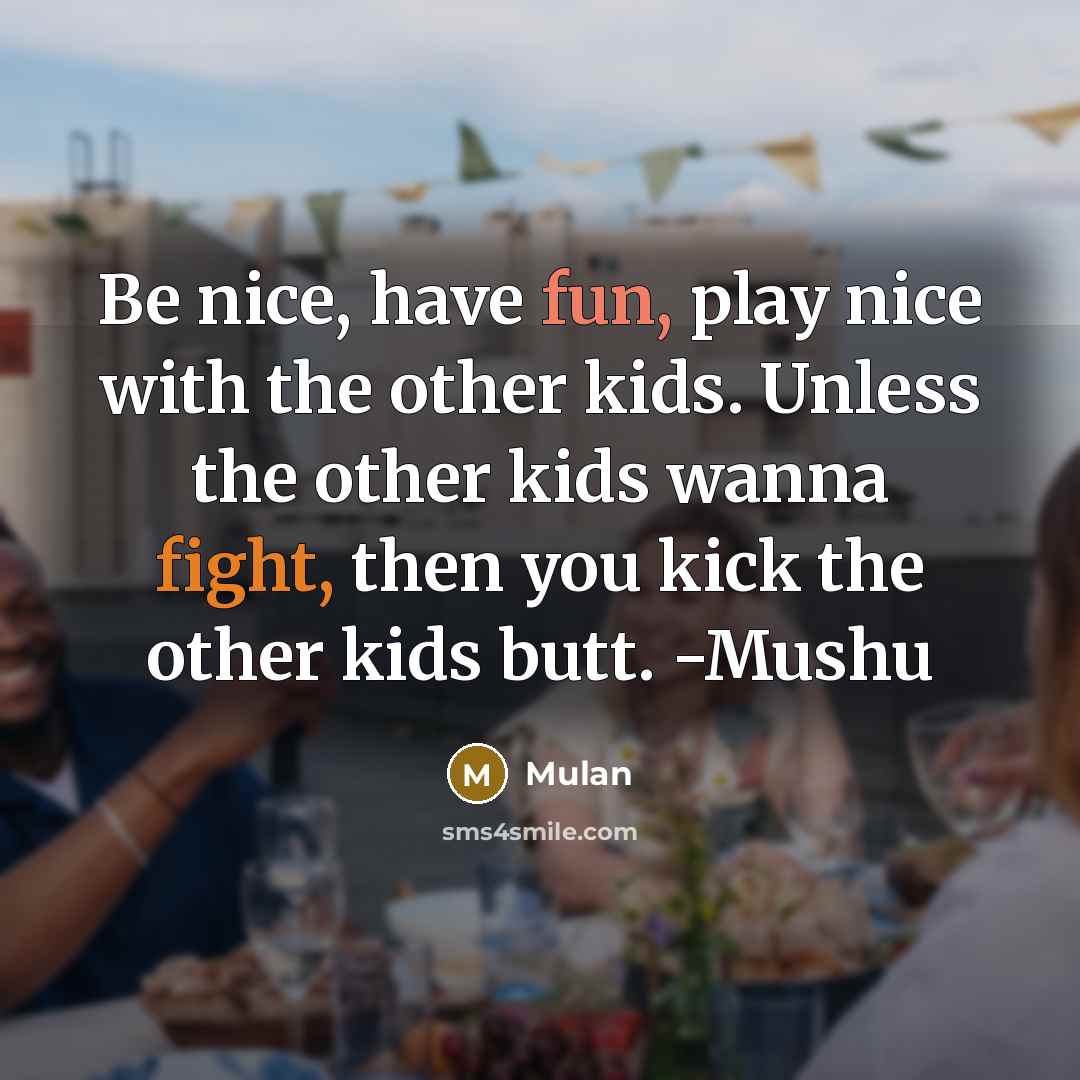 “Be nice, have fun, play nice with the other kids. Unless the other kids wanna fight, then you kick the other kids butt. -Mushu” quote by Mulan