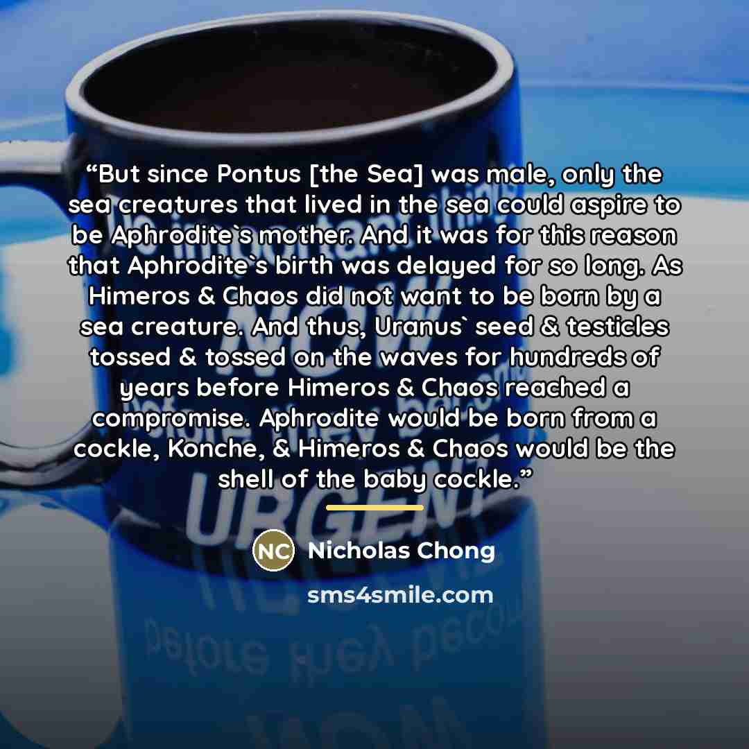 “But since Pontus [the Sea] was male, only the sea creatures that lived in the sea could aspire to be Aphrodite's mother. And it was for this reason that Aphrodite's birth was delayed for so long. As Himeros & Chaos did not want to be born by a sea creature. And thus, Uranus' seed & testicles…” quote by Nicholas Chong