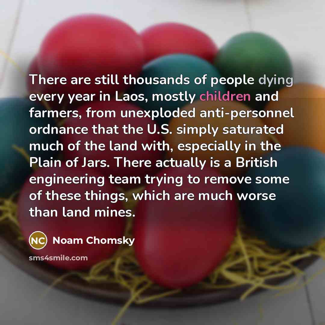 “There are still thousands of people dying every year in Laos, mostly children and farmers, from unexploded anti-personnel ordnance that the U.S. simply saturated much of the land with, especially in the Plain of Jars. There actually is a British engineering team trying to remove some of these…” quote by Noam Chomsky