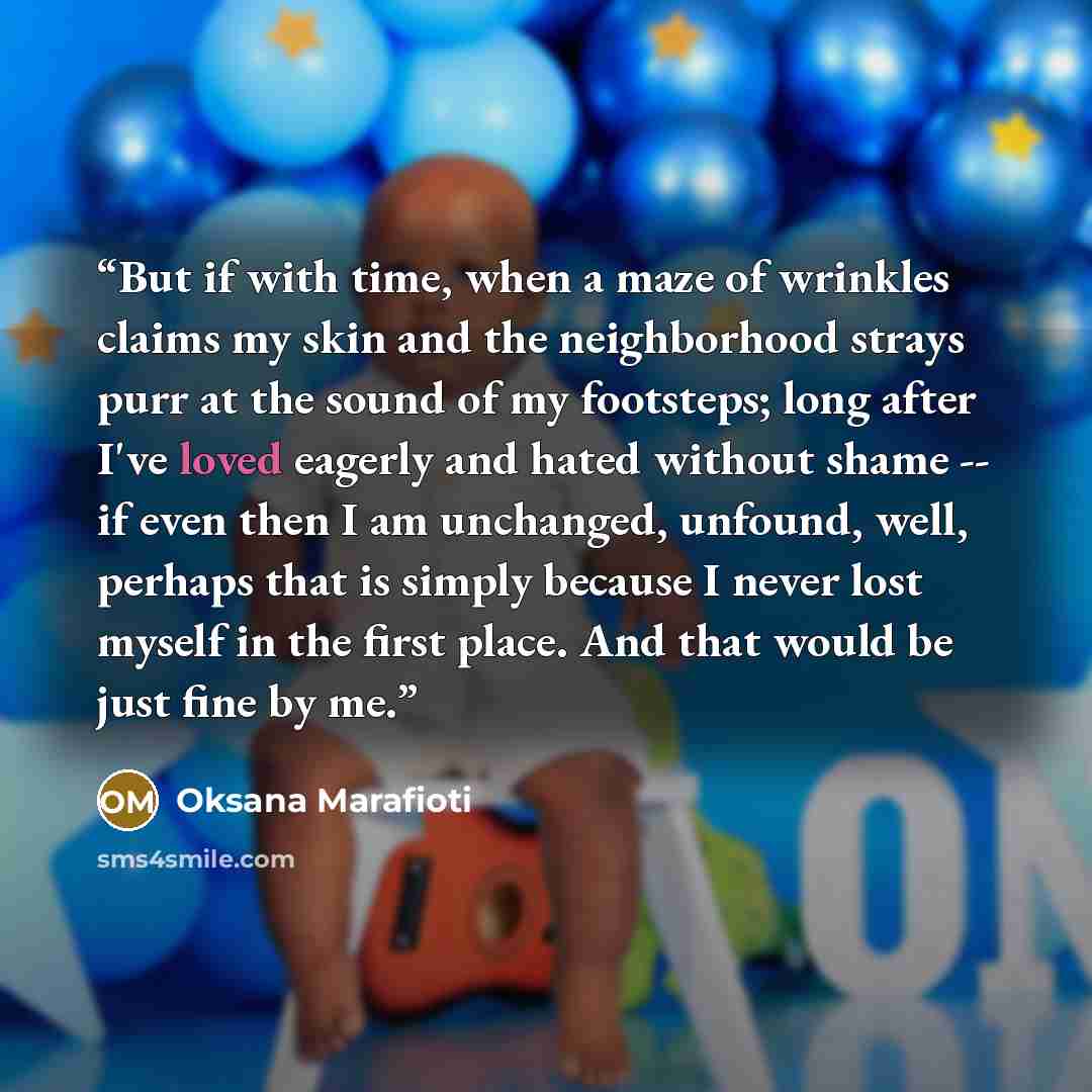 “But if with time, when a maze of wrinkles claims my skin and the neighborhood strays purr at the sound of my footsteps; long after I've loved eagerly and hated without shame -- if even then I am unchanged, unfound, well, perhaps that is simply because I never lost myself in the first place. And…” quote by Oksana Marafioti