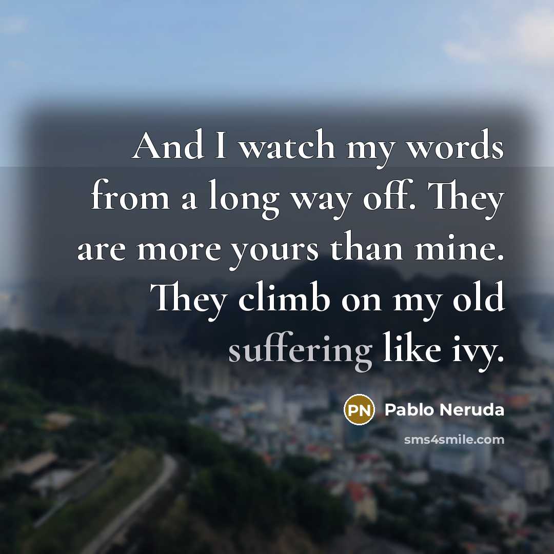 “And I watch my words from a long way off. They are more yours than mine. They climb on my old suffering like ivy.” quote by Pablo Neruda