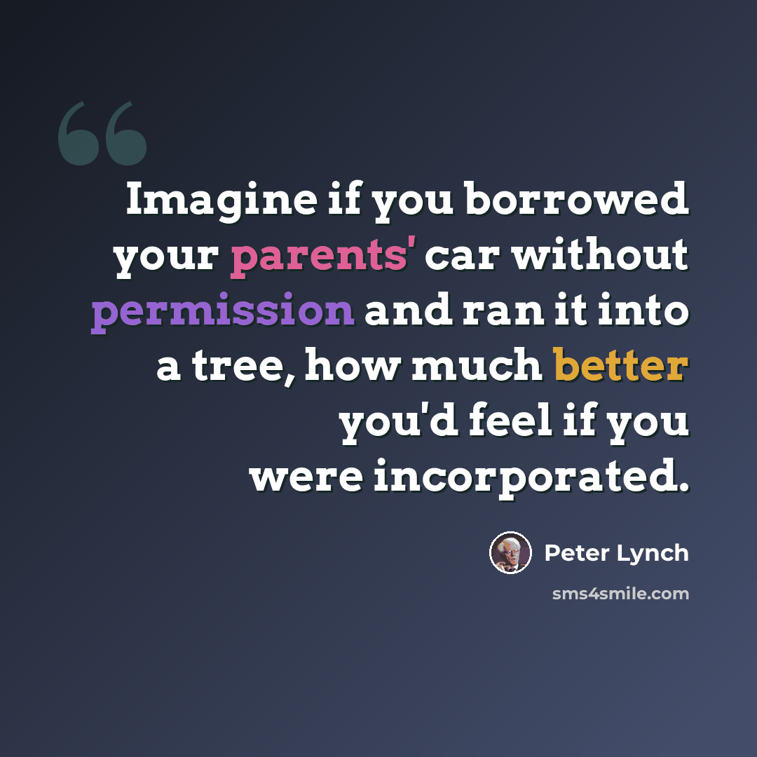 “Imagine if you borrowed your parents' car without permission and ran it into a tree, how much better you'd feel if you were incorporated.” quote by Peter Lynch