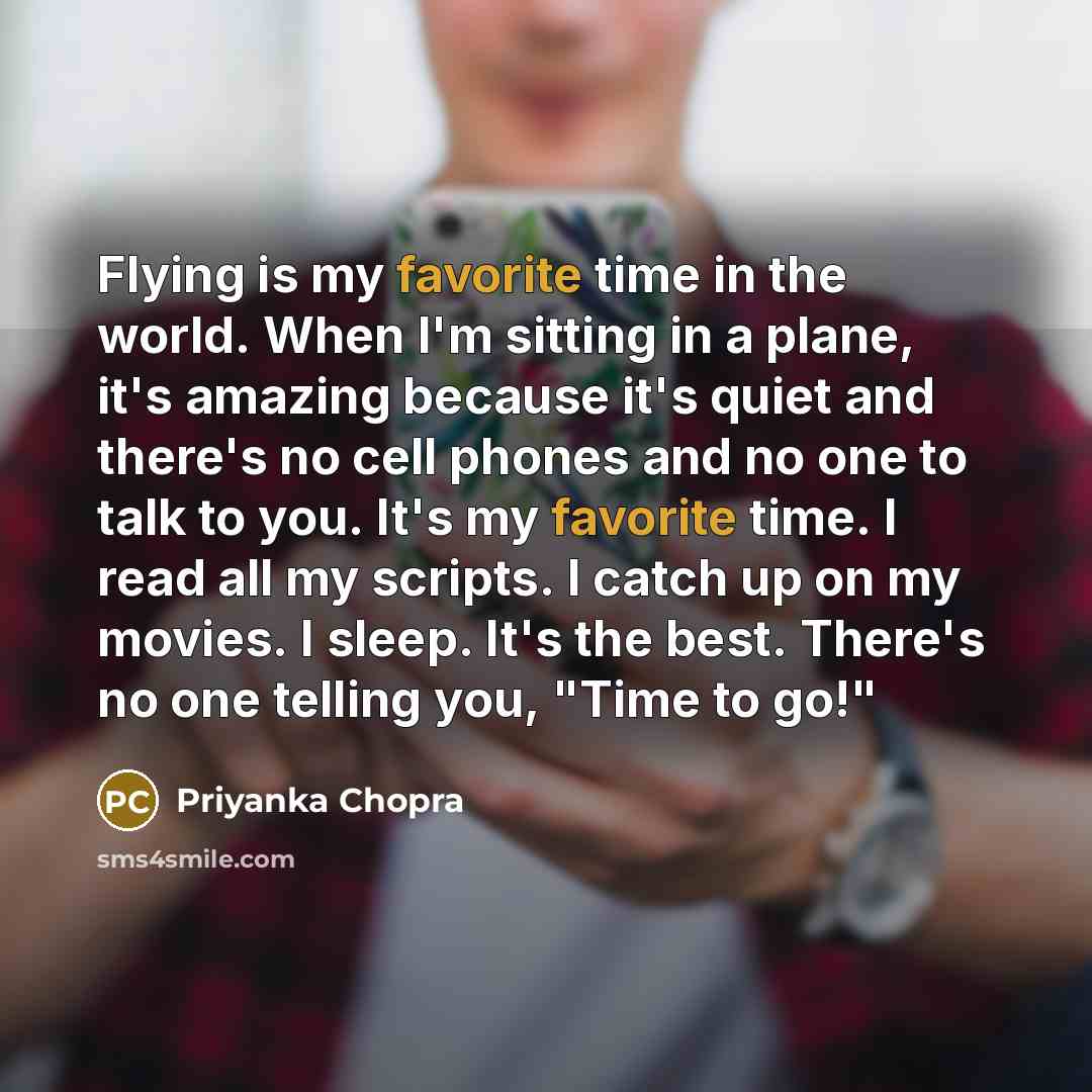 “Flying is my favorite time in the world. When I'm sitting in a plane, it's amazing because it's quiet and there's no cell phones and no one to talk to you. It's my favorite time. I read all my scripts. I catch up on my movies. I sleep. It's the best. There's no one telling you, "Time to go!"” quote by Priyanka Chopra