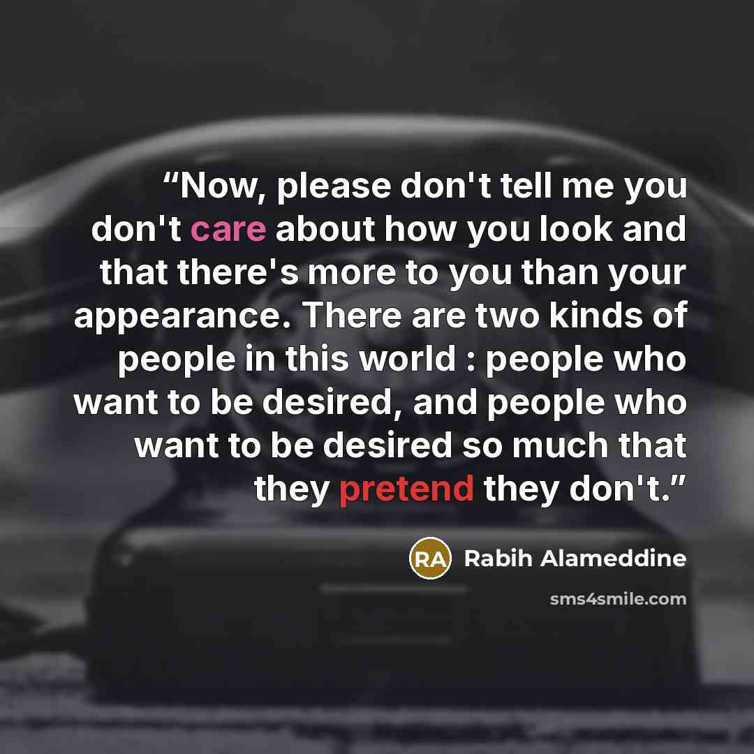“Now, please don't tell me you don't care about how you look and that there's more to you than your appearance. There are two kinds of people in this world : people who want to be desired, and people who want to be desired so much that they pretend they don't.” quote by Rabih Alameddine