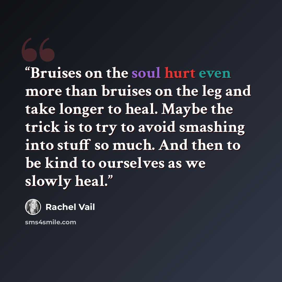 “Bruises on the soul hurt even more than bruises on the leg and take longer to heal. Maybe the trick is to try to avoid smashing into stuff so much. And then to be kind to ourselves as we slowly heal.” quote by Rachel Vail