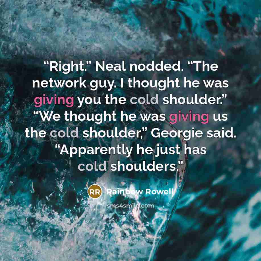 “Right.” Neal nodded. “The network guy. I thought he was giving you the cold shoulder.” “We thought he was giving us the cold shoulder,” Georgie said. “Apparently he just has cold shoulders.” quote by Rainbow Rowell