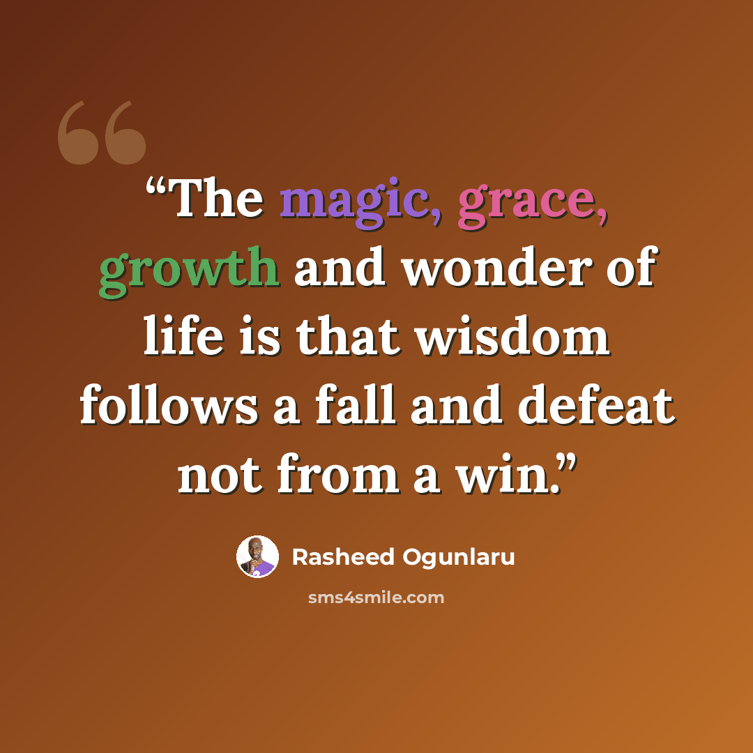 “The magic, grace, growth and wonder of life is that wisdom follows a fall and defeat not from a win.” quote by Rasheed Ogunlaru