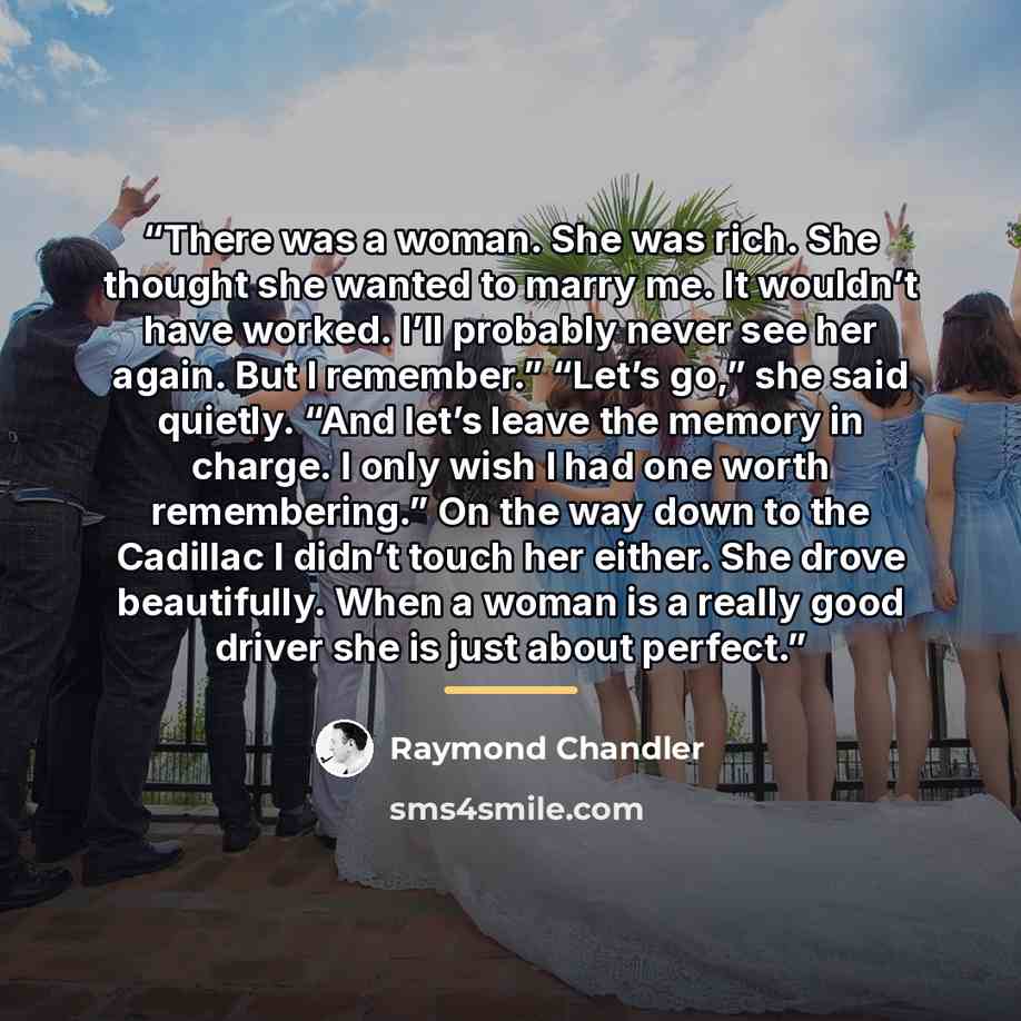 “There was a woman. She was rich. She thought she wanted to marry me. It wouldn’t have worked. I’ll probably never see her again. But I remember.” “Let’s go,” she said quietly. “And let’s leave the memory in charge. I only wish I had one worth remembering.” On the way down to the Cadillac I didn’t…” quote by Raymond Chandler
