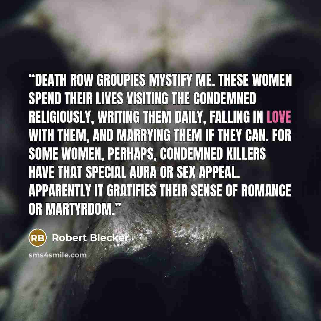 “Death row groupies mystify me. These women spend their lives visiting the condemned religiously, writing them daily, falling in love with them, and marrying them if they can. For some women, perhaps, condemned killers have that special aura or sex appeal. Apparently it gratifies their sense of…” quote by Robert Blecker