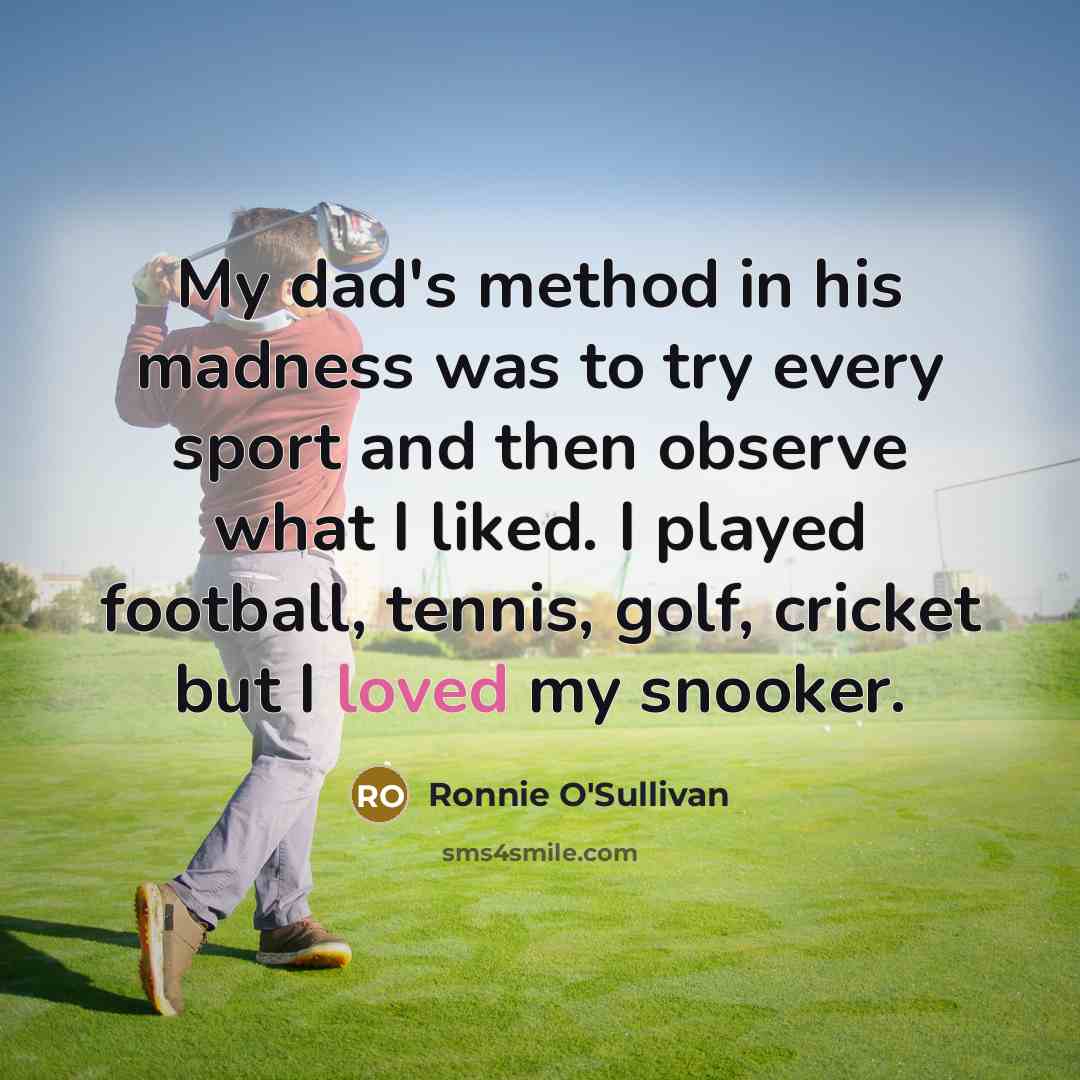 “My dad's method in his madness was to try every sport and then observe what I liked. I played football, tennis, golf, cricket but I loved my snooker.” quote by Ronnie O'Sullivan