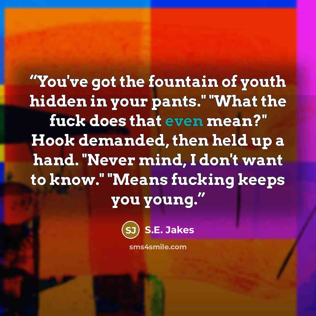 “You've got the fountain of youth hidden in your pants." "What the fuck does that even mean?" Hook demanded, then held up a hand. "Never mind, I don't want to know." "Means fucking keeps you young.” quote by S.E. Jakes