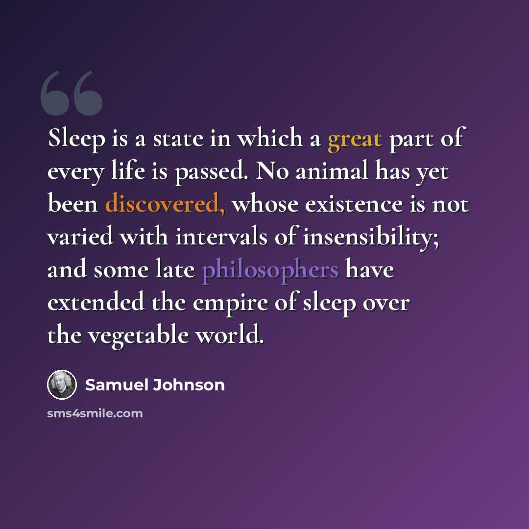 “Sleep is a state in which a great part of every life is passed. No animal has yet been discovered, whose existence is not varied with intervals of insensibility; and some late philosophers have extended the empire of sleep over the vegetable world.” quote by Samuel Johnson