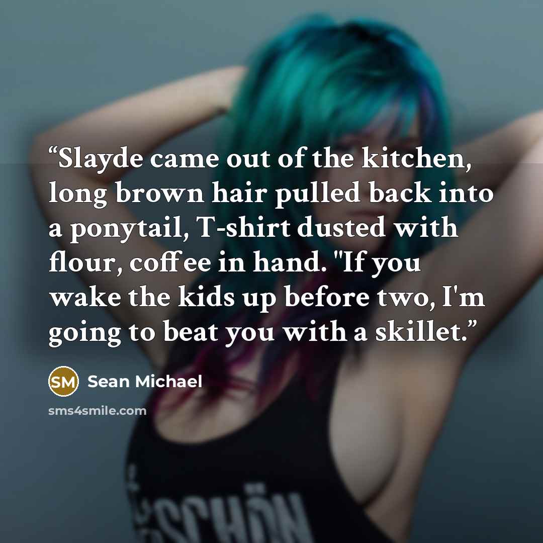 “Slayde came out of the kitchen, long brown hair pulled back into a ponytail, T-shirt dusted with flour, coffee in hand. "If you wake the kids up before two, I'm going to beat you with a skillet.” quote by Sean Michael