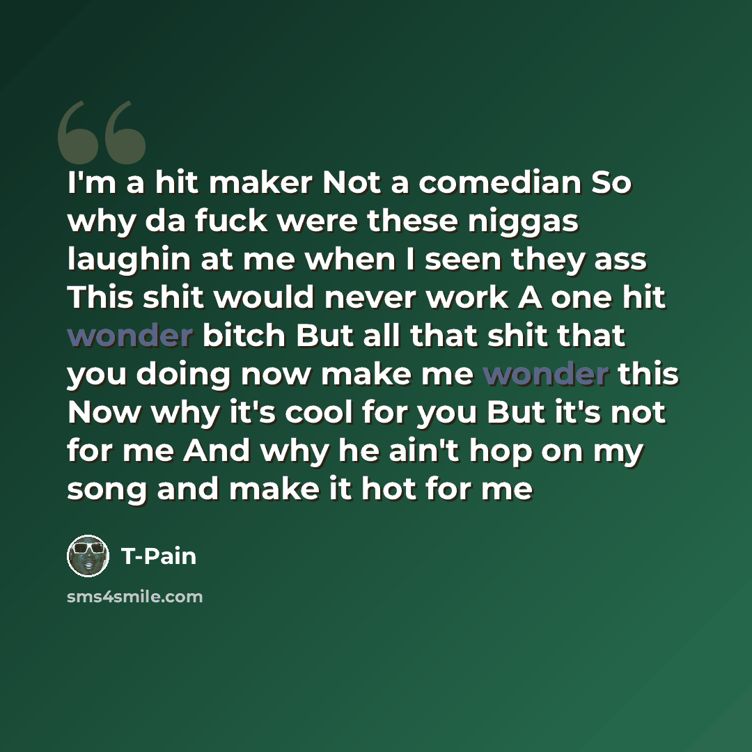 “I'm a hit maker Not a comedian So why da fuck were these niggas laughin at me when I seen they ass This shit would never work A one hit wonder bitch But all that shit that you doing now make me wonder this Now why it's cool for you But it's not for me And why he ain't hop on my song and make it…” quote by T-Pain