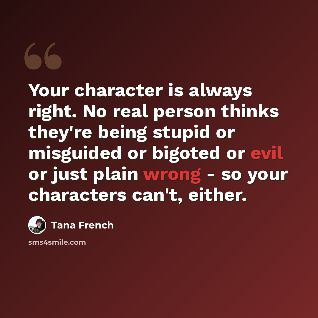 “Your character is always right. No real person thinks they're being stupid or misguided or bigoted or evil or just plain wrong - so your characters can't, either.” quote by Tana French